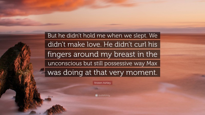 Kristen Ashley Quote: “But he didn’t hold me when we slept. We didn’t make love. He didn’t curl his fingers around my breast in the unconscious but still possessive way Max was doing at that very moment.”