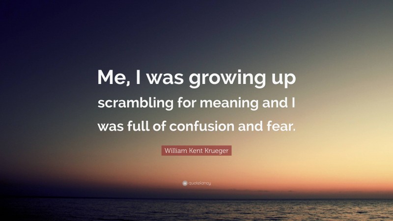 William Kent Krueger Quote: “Me, I was growing up scrambling for meaning and I was full of confusion and fear.”