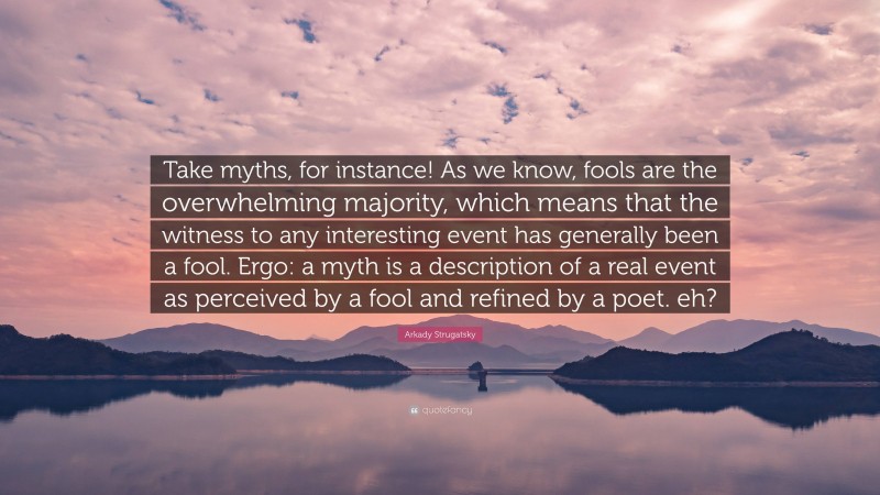 Arkady Strugatsky Quote: “Take myths, for instance! As we know, fools are the overwhelming majority, which means that the witness to any interesting event has generally been a fool. Ergo: a myth is a description of a real event as perceived by a fool and refined by a poet. eh?”