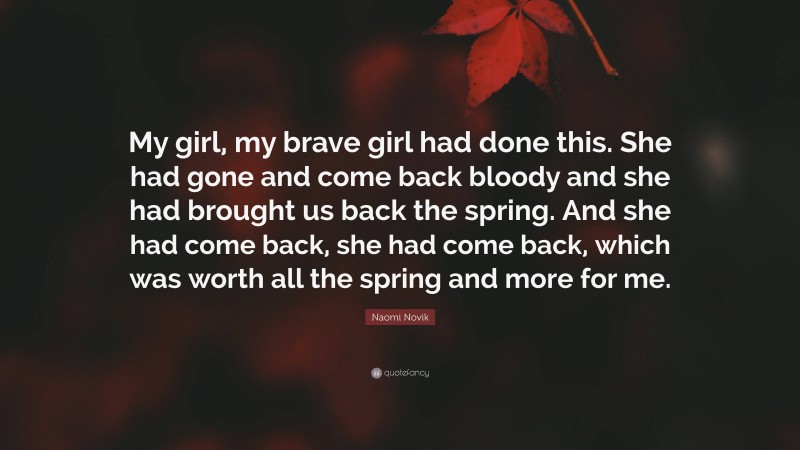 Naomi Novik Quote: “My girl, my brave girl had done this. She had gone and come back bloody and she had brought us back the spring. And she had come back, she had come back, which was worth all the spring and more for me.”