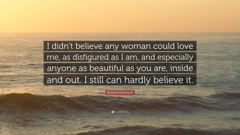 Melanie Dickerson Quote: “I didn’t believe any woman could love me, as disfigured as I am, and especially anyone as beautiful as you are, inside and out. I still can hardly believe it.”