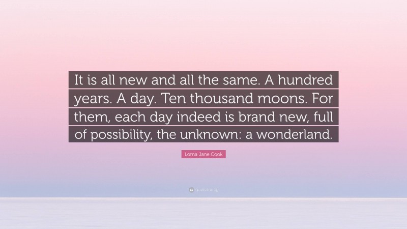 Lorna Jane Cook Quote: “It is all new and all the same. A hundred years. A day. Ten thousand moons. For them, each day indeed is brand new, full of possibility, the unknown: a wonderland.”