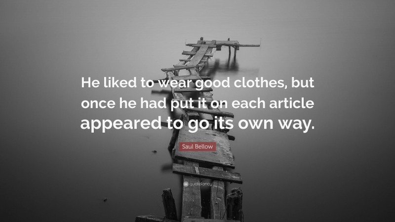 Saul Bellow Quote: “He liked to wear good clothes, but once he had put it on each article appeared to go its own way.”