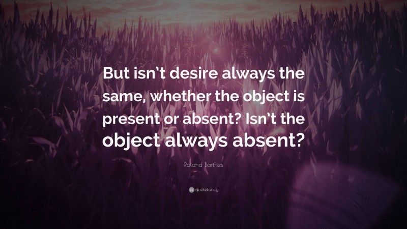 Roland Barthes Quote: “But isn’t desire always the same, whether the object is present or absent? Isn’t the object always absent?”