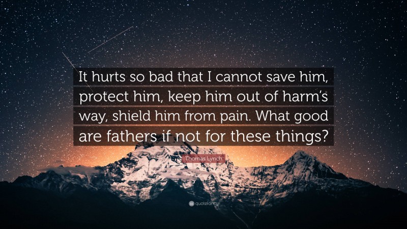 Thomas Lynch Quote: “It hurts so bad that I cannot save him, protect him, keep him out of harm’s way, shield him from pain. What good are fathers if not for these things?”