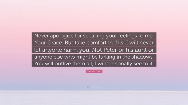 Sherry D. Ficklin Quote: “Never apologize for speaking your feelings to me, Your Grace. But take comfort in this; I will never let anyone harm you. Not Peter or his aunt or anyone else who might be lurking in the shadows. You will outlive them all, I will personally see to it.”