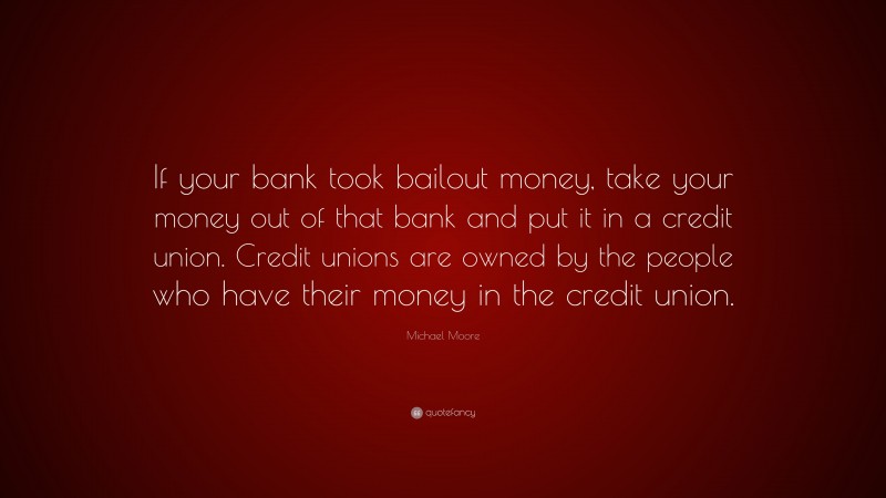 Michael Moore Quote: “If your bank took bailout money, take your money out of that bank and put it in a credit union. Credit unions are owned by the people who have their money in the credit union.”