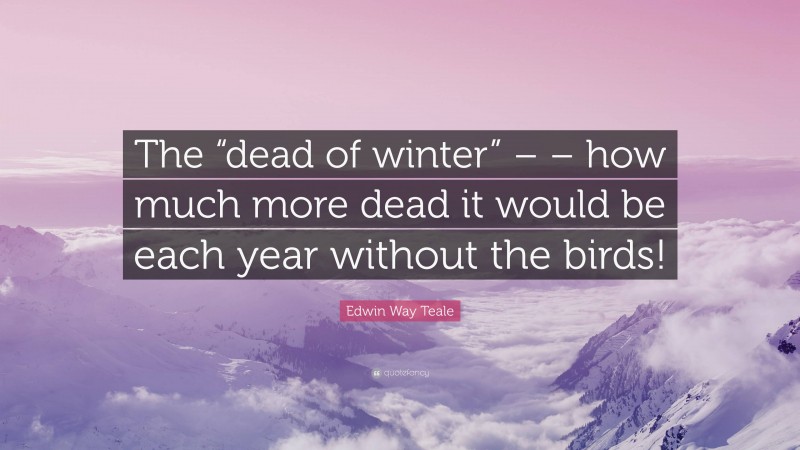 Edwin Way Teale Quote: “The “dead of winter” – – how much more dead it would be each year without the birds!”