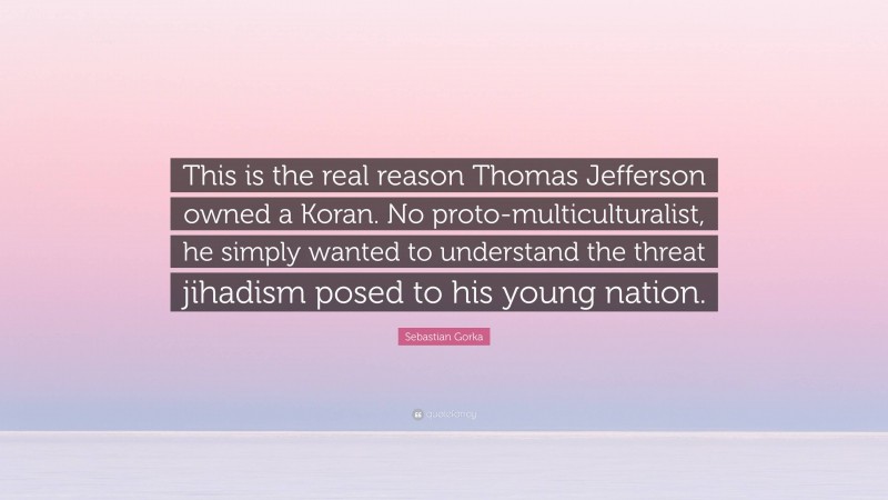 Sebastian Gorka Quote: “This is the real reason Thomas Jefferson owned a Koran. No proto-multiculturalist, he simply wanted to understand the threat jihadism posed to his young nation.”