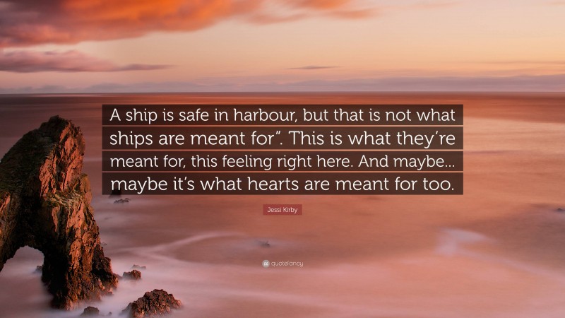 Jessi Kirby Quote: “A ship is safe in harbour, but that is not what ships are meant for”. This is what they’re meant for, this feeling right here. And maybe... maybe it’s what hearts are meant for too.”