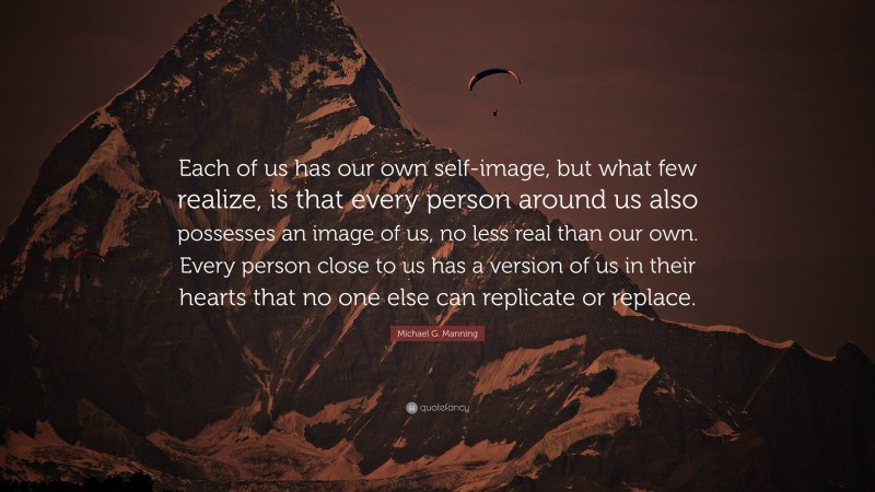 Michael G. Manning Quote: “Each of us has our own self-image, but what few realize, is that every person around us also possesses an image of us, no less real than our own. Every person close to us has a version of us in their hearts that no one else can replicate or replace.”