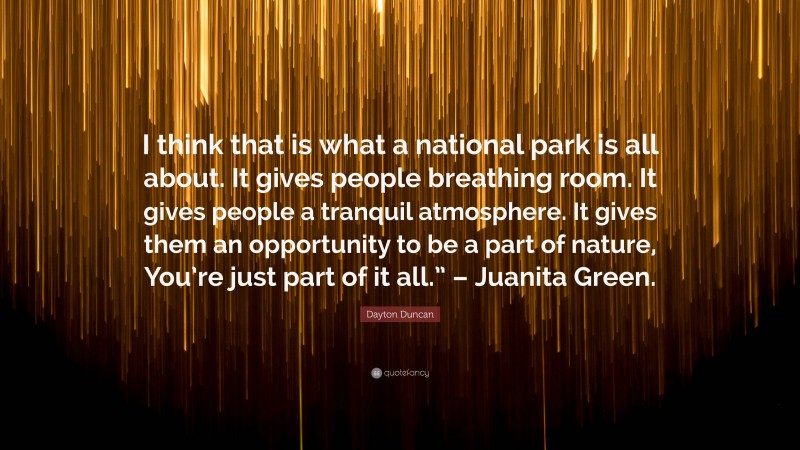 Dayton Duncan Quote: “I think that is what a national park is all about. It gives people breathing room. It gives people a tranquil atmosphere. It gives them an opportunity to be a part of nature, You’re just part of it all.” – Juanita Green.”