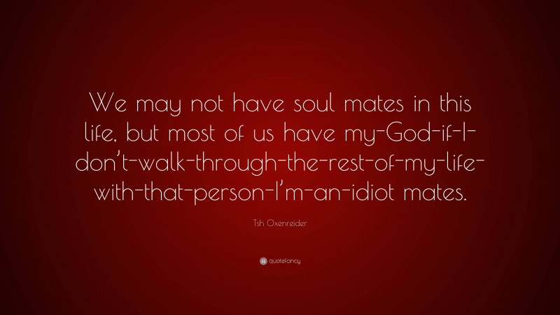 Tsh Oxenreider Quote: “We may not have soul mates in this life, but most of us have my-God-if-I-don’t-walk-through-the-rest-of-my-life-with-that-person-I’m-an-idiot mates.”