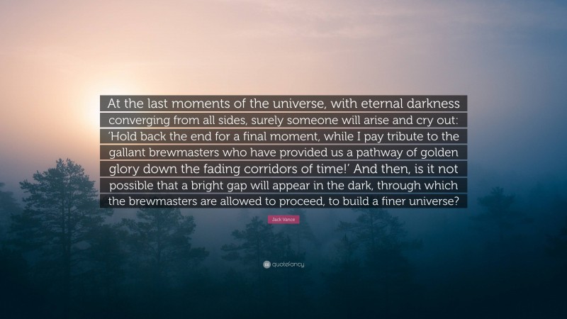 Jack Vance Quote: “At the last moments of the universe, with eternal darkness converging from all sides, surely someone will arise and cry out: ‘Hold back the end for a final moment, while I pay tribute to the gallant brewmasters who have provided us a pathway of golden glory down the fading corridors of time!’ And then, is it not possible that a bright gap will appear in the dark, through which the brewmasters are allowed to proceed, to build a finer universe?”