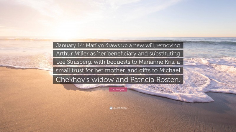 Carl Rollyson Quote: “January 14: Marilyn draws up a new will, removing Arthur Miller as her beneficiary and substituting Lee Strasberg, with bequests to Marianne Kris, a small trust for her mother, and gifts to Michael Chekhov’s widow and Patricia Rosten.”