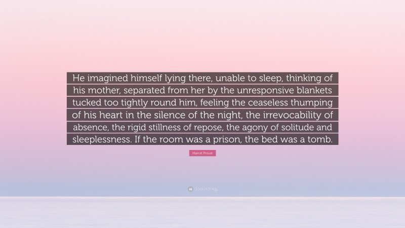 Marcel Proust Quote: “He imagined himself lying there, unable to sleep, thinking of his mother, separated from her by the unresponsive blankets tucked too tightly round him, feeling the ceaseless thumping of his heart in the silence of the night, the irrevocability of absence, the rigid stillness of repose, the agony of solitude and sleeplessness. If the room was a prison, the bed was a tomb.”