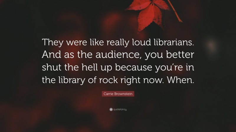 Carrie Brownstein Quote: “They were like really loud librarians. And as the audience, you better shut the hell up because you’re in the library of rock right now. When.”