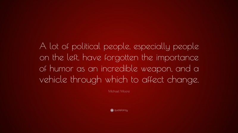 Michael Moore Quote: “A lot of political people, especially people on the left, have forgotten the importance of humor as an incredible weapon, and a vehicle through which to affect change.”