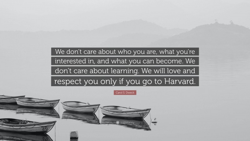 Carol S. Dweck Quote: “We don’t care about who you are, what you’re interested in, and what you can become. We don’t care about learning. We will love and respect you only if you go to Harvard.”