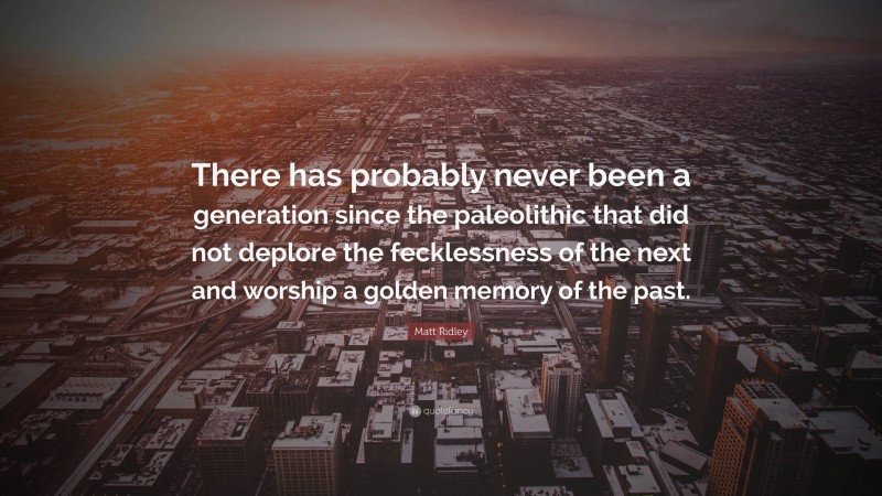 Matt Ridley Quote: “There has probably never been a generation since the paleolithic that did not deplore the fecklessness of the next and worship a golden memory of the past.”