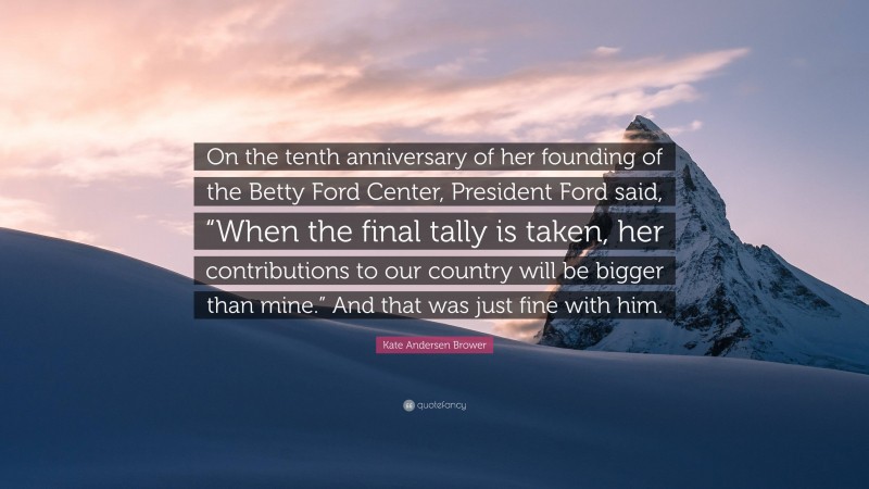 Kate Andersen Brower Quote: “On the tenth anniversary of her founding of the Betty Ford Center, President Ford said, “When the final tally is taken, her contributions to our country will be bigger than mine.” And that was just fine with him.”