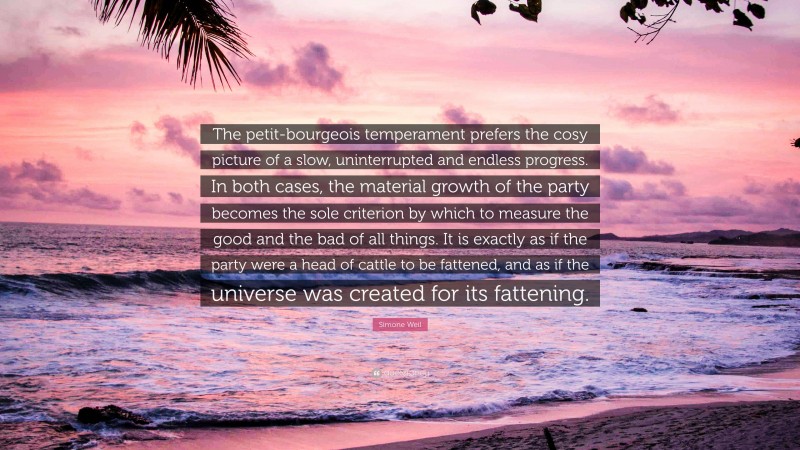 Simone Weil Quote: “The petit-bourgeois temperament prefers the cosy picture of a slow, uninterrupted and endless progress. In both cases, the material growth of the party becomes the sole criterion by which to measure the good and the bad of all things. It is exactly as if the party were a head of cattle to be fattened, and as if the universe was created for its fattening.”