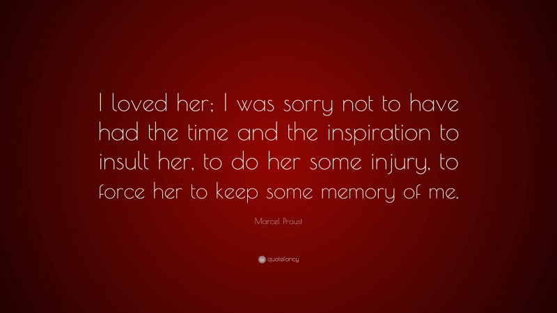 Marcel Proust Quote: “I loved her; I was sorry not to have had the time and the inspiration to insult her, to do her some injury, to force her to keep some memory of me.”