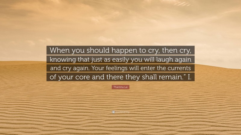 Thanhha Lai Quote: “When you should happen to cry, then cry, knowing that just as easily you will laugh again and cry again. Your feelings will enter the currents of your core and there they shall remain.” I.”