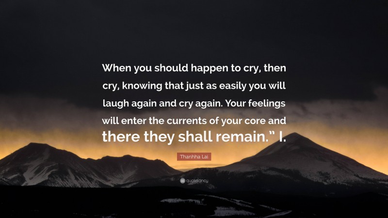 Thanhha Lai Quote: “When you should happen to cry, then cry, knowing that just as easily you will laugh again and cry again. Your feelings will enter the currents of your core and there they shall remain.” I.”