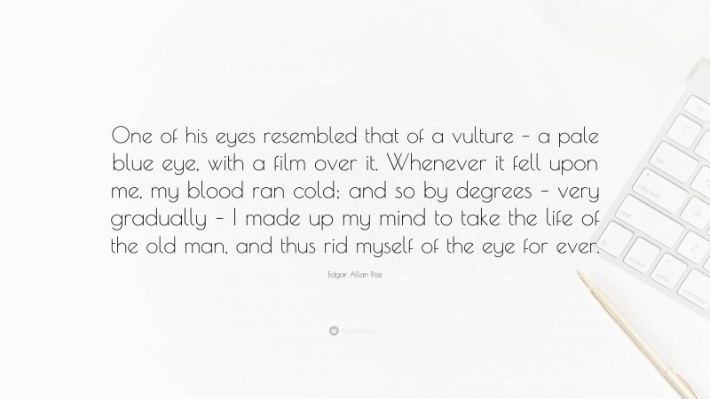 Edgar Allan Poe Quote: “One of his eyes resembled that of a vulture – a pale blue eye, with a film over it. Whenever it fell upon me, my blood ran cold; and so by degrees – very gradually – I made up my mind to take the life of the old man, and thus rid myself of the eye for ever.”