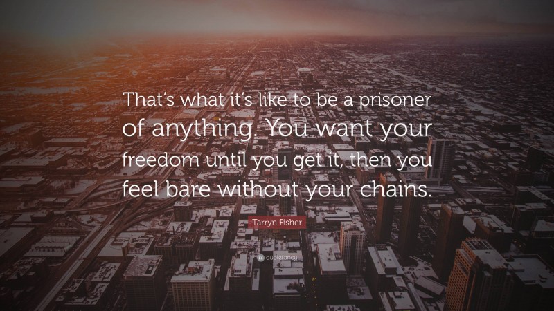 Tarryn Fisher Quote: “That’s what it’s like to be a prisoner of anything. You want your freedom until you get it, then you feel bare without your chains.”