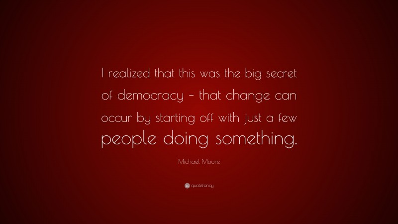 Michael Moore Quote: “I realized that this was the big secret of democracy – that change can occur by starting off with just a few people doing something.”