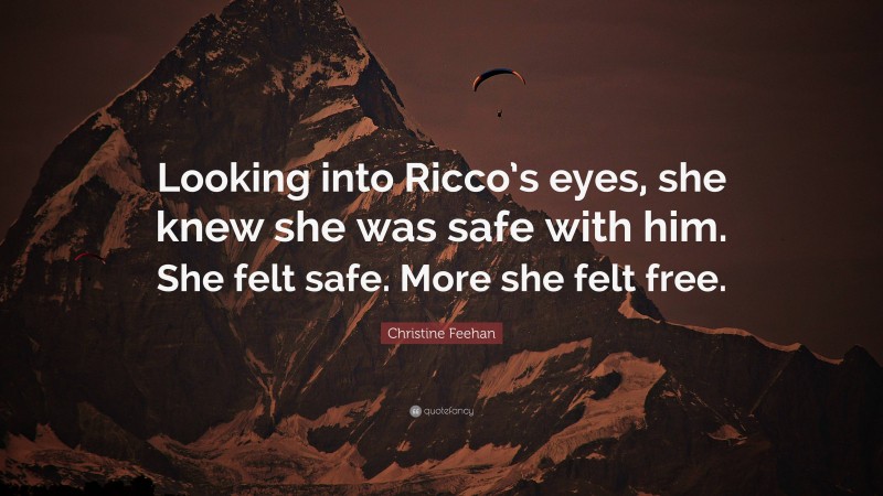 Christine Feehan Quote: “Looking into Ricco’s eyes, she knew she was safe with him. She felt safe. More she felt free.”