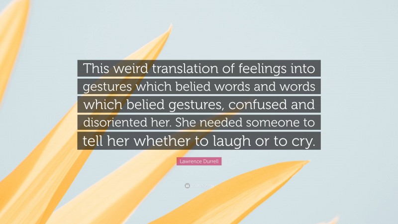 Lawrence Durrell Quote: “This weird translation of feelings into gestures which belied words and words which belied gestures, confused and disoriented her. She needed someone to tell her whether to laugh or to cry.”