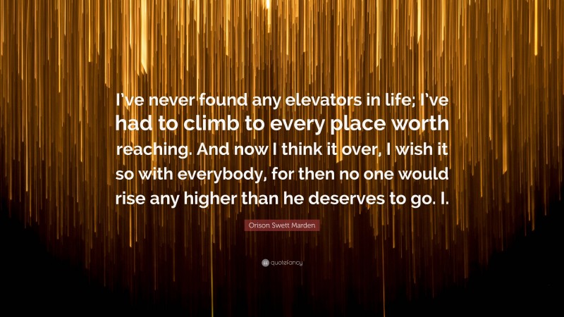 Orison Swett Marden Quote: “I’ve never found any elevators in life; I’ve had to climb to every place worth reaching. And now I think it over, I wish it so with everybody, for then no one would rise any higher than he deserves to go. I.”