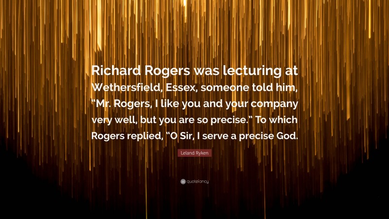 Leland Ryken Quote: “Richard Rogers was lecturing at Wethersfield, Essex, someone told him, “Mr. Rogers, I like you and your company very well, but you are so precise.” To which Rogers replied, “O Sir, I serve a precise God.”