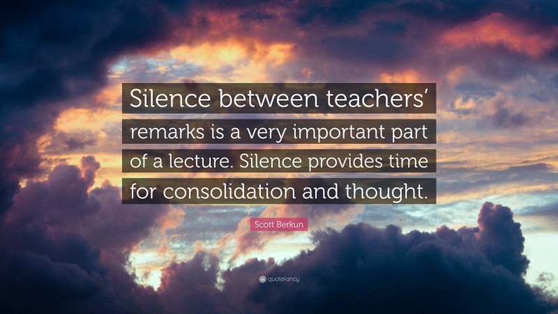 Scott Berkun Quote: “Silence between teachers’ remarks is a very important part of a lecture. Silence provides time for consolidation and thought.”
