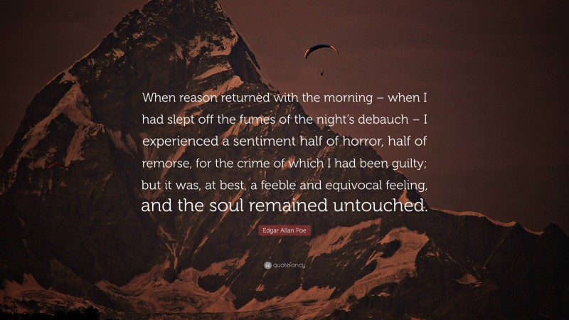 Edgar Allan Poe Quote: “When reason returned with the morning – when I had slept off the fumes of the night’s debauch – I experienced a sentiment half of horror, half of remorse, for the crime of which I had been guilty; but it was, at best, a feeble and equivocal feeling, and the soul remained untouched.”