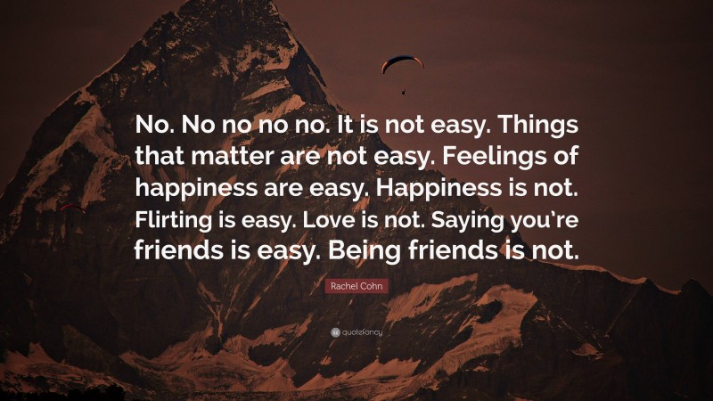 Rachel Cohn Quote: “No. No no no no. It is not easy. Things that matter are not easy. Feelings of happiness are easy. Happiness is not. Flirting is easy. Love is not. Saying you’re friends is easy. Being friends is not.”