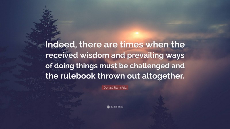 Donald Rumsfeld Quote: “Indeed, there are times when the received wisdom and prevailing ways of doing things must be challenged and the rulebook thrown out altogether.”