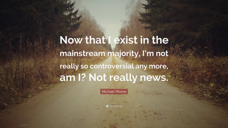 Michael Moore Quote: “Now that I exist in the mainstream majority, I’m not really so controversial any more, am I? Not really news.”