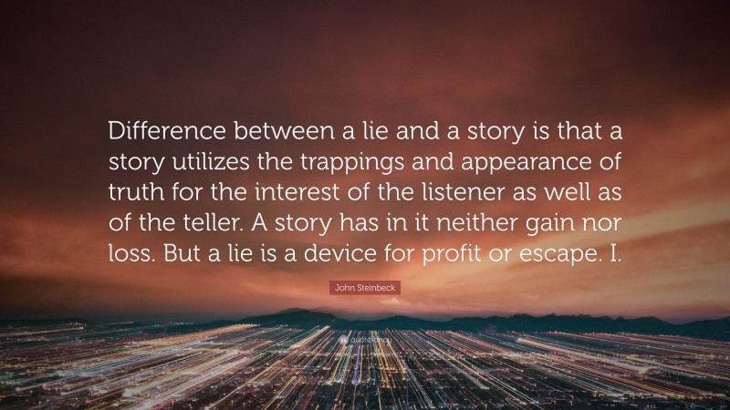 John Steinbeck Quote: “Difference between a lie and a story is that a story utilizes the trappings and appearance of truth for the interest of the listener as well as of the teller. A story has in it neither gain nor loss. But a lie is a device for profit or escape. I.”