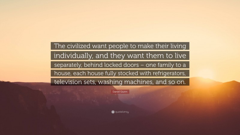 Daniel Quinn Quote: “The civilized want people to make their living individually, and they want them to live separately, behind locked doors – one family to a house, each house fully stocked with refrigerators, television sets, washing machines, and so on.”