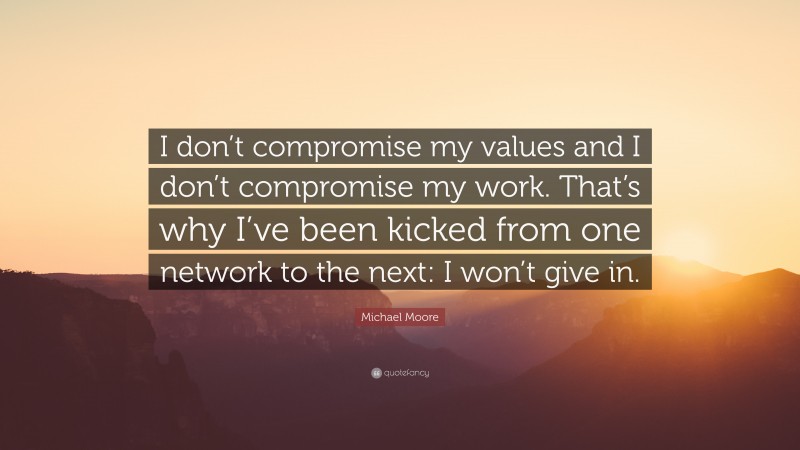 Michael Moore Quote: “I don’t compromise my values and I don’t compromise my work. That’s why I’ve been kicked from one network to the next: I won’t give in.”