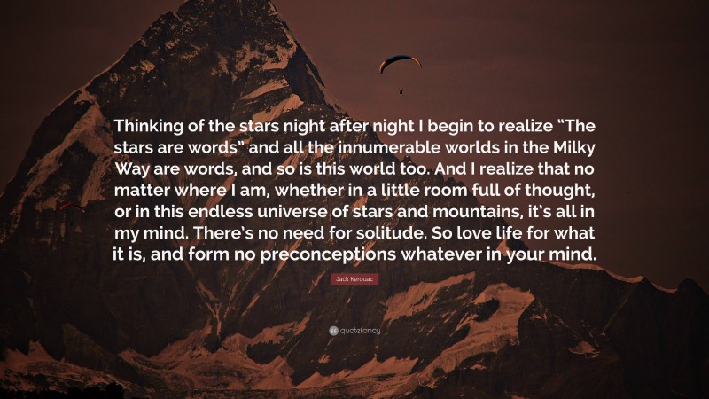 Jack Kerouac Quote: “Thinking of the stars night after night I begin to realize “The stars are words” and all the innumerable worlds in the Milky Way are words, and so is this world too. And I realize that no matter where I am, whether in a little room full of thought, or in this endless universe of stars and mountains, it’s all in my mind. There’s no need for solitude. So love life for what it is, and form no preconceptions whatever in your mind.”