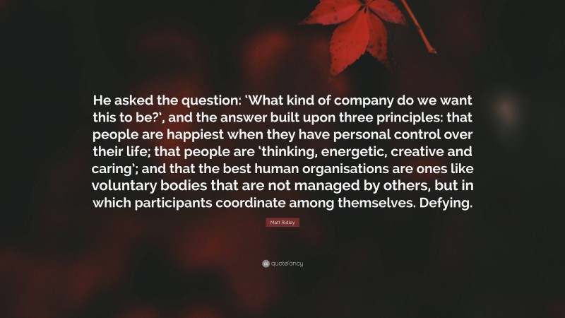 Matt Ridley Quote: “He asked the question: ‘What kind of company do we want this to be?’, and the answer built upon three principles: that people are happiest when they have personal control over their life; that people are ‘thinking, energetic, creative and caring’; and that the best human organisations are ones like voluntary bodies that are not managed by others, but in which participants coordinate among themselves. Defying.”
