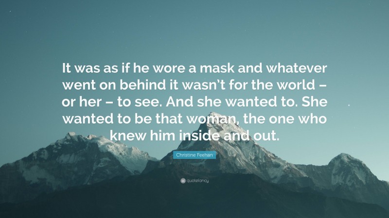 Christine Feehan Quote: “It was as if he wore a mask and whatever went on behind it wasn’t for the world – or her – to see. And she wanted to. She wanted to be that woman, the one who knew him inside and out.”