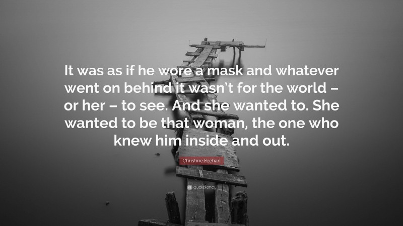 Christine Feehan Quote: “It was as if he wore a mask and whatever went on behind it wasn’t for the world – or her – to see. And she wanted to. She wanted to be that woman, the one who knew him inside and out.”