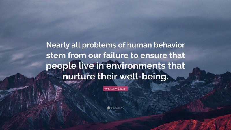 Anthony Biglan Quote: “Nearly all problems of human behavior stem from our failure to ensure that people live in environments that nurture their well-being.”
