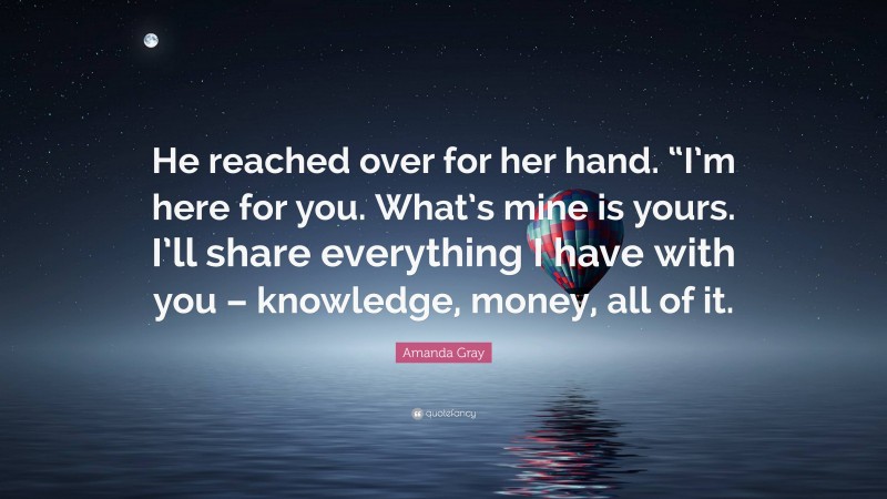 Amanda Gray Quote: “He reached over for her hand. “I’m here for you. What’s mine is yours. I’ll share everything I have with you – knowledge, money, all of it.”